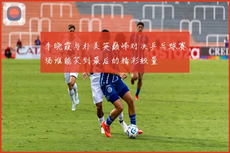 李晓霞与朴美英巅峰对决乒乓球赛场谁能笑到最后的精彩较量