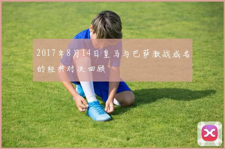 2017年8月14日皇马与巴萨激战成名的经典对决回顾