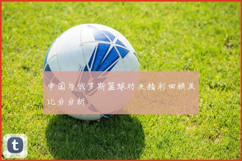 中国与俄罗斯篮球对决精彩回顾及比分分析
