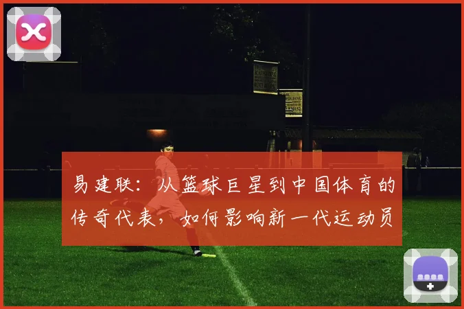 易建联：从篮球巨星到中国体育的传奇代表，如何影响新一代运动员成长之路