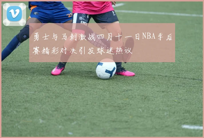 勇士与马刺激战四月十一日NBA季后赛精彩对决引发球迷热议