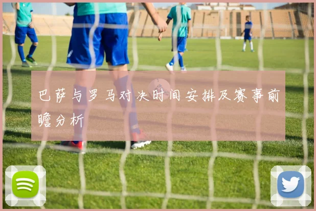 巴萨与罗马对决时间安排及赛事前瞻分析