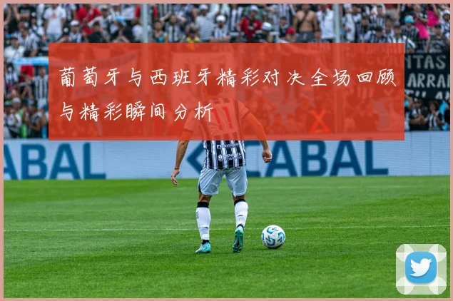 葡萄牙与西班牙精彩对决全场回顾与精彩瞬间分析