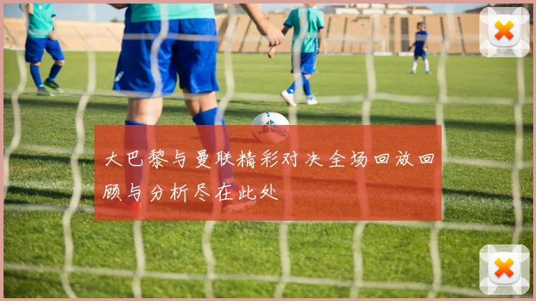 大巴黎与曼联精彩对决全场回放回顾与分析尽在此处
