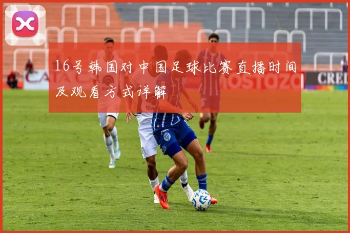 16号韩国对中国足球比赛直播时间及观看方式详解