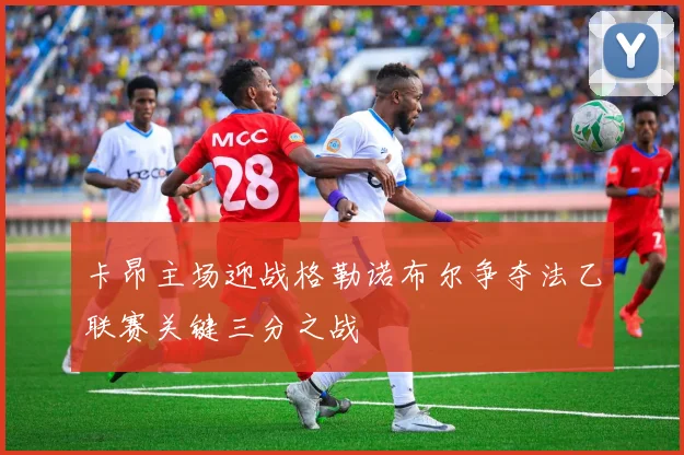 卡昂主场迎战格勒诺布尔争夺法乙联赛关键三分之战