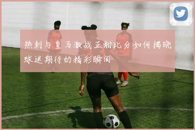 热刺与皇马激战正酣比分如何揭晓球迷期待的精彩瞬间