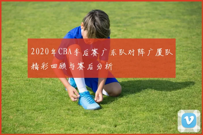 2020年CBA季后赛广东队对阵广厦队精彩回顾与赛后分析
