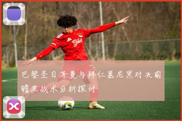 巴黎圣日耳曼与拜仁慕尼黑对决前瞻及战术分析探讨
