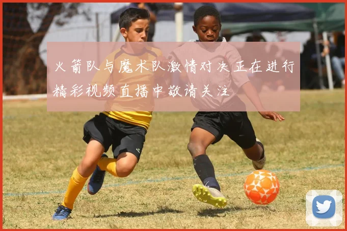 火箭队与魔术队激情对决正在进行精彩视频直播中敬请关注