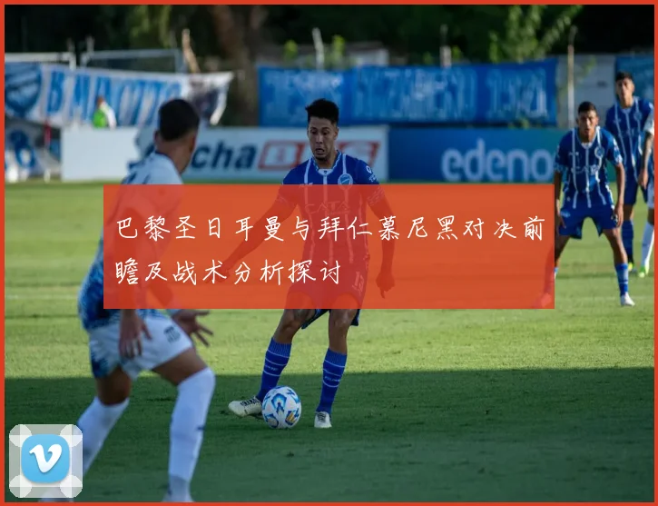 巴黎圣日耳曼与拜仁慕尼黑对决前瞻及战术分析探讨