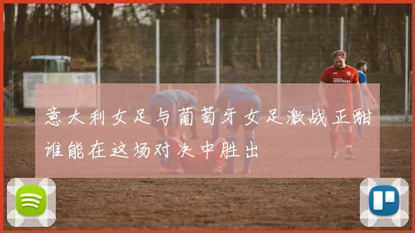 意大利女足与葡萄牙女足激战正酣谁能在这场对决中胜出