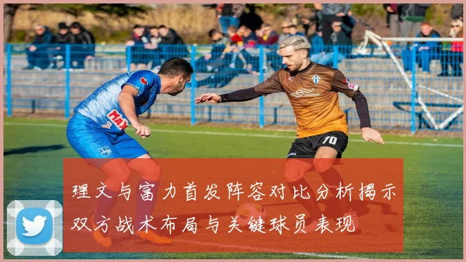 理文与富力首发阵容对比分析揭示双方战术布局与关键球员表现