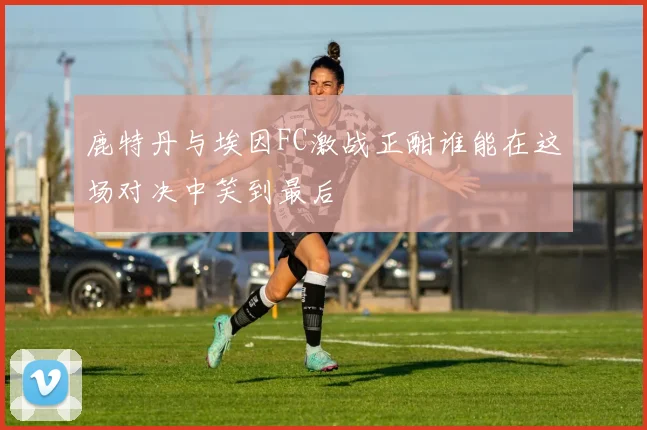 鹿特丹与埃因FC激战正酣谁能在这场对决中笑到最后