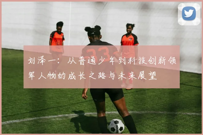 刘泽一：从普通少年到科技创新领军人物的成长之路与未来展望