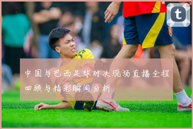 中国与巴西足球对决现场直播全程回顾与精彩瞬间分析