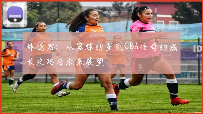 韩德君：从篮球新星到CBA传奇的成长之路与未来展望
