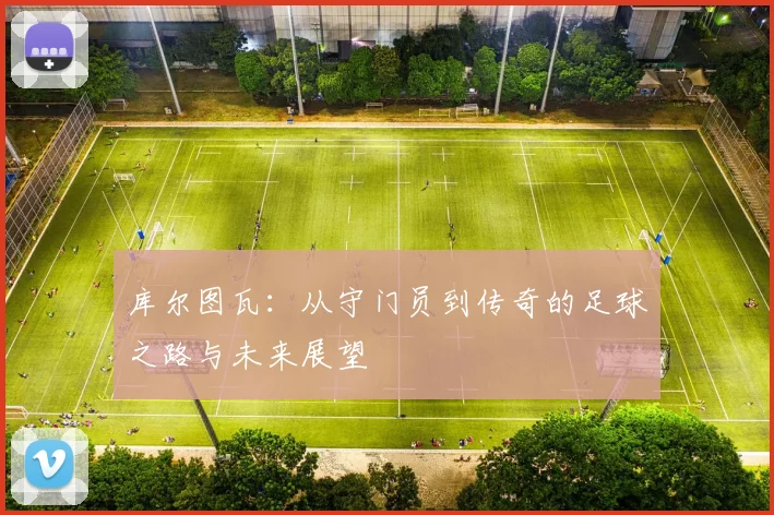 库尔图瓦：从守门员到传奇的足球之路与未来展望