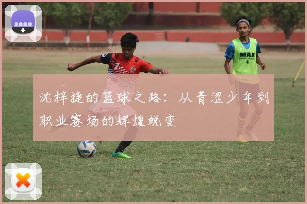 沈梓捷的篮球之路：从青涩少年到职业赛场的辉煌蜕变