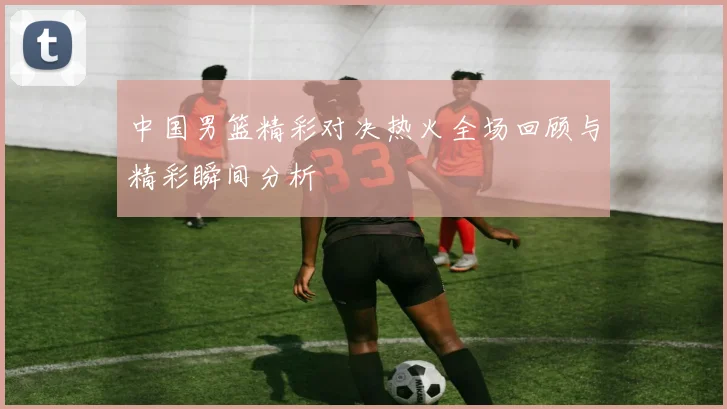 中国男篮精彩对决热火全场回顾与精彩瞬间分析