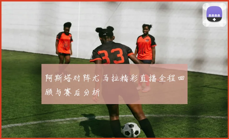阿斯塔对阵尤马拉精彩直播全程回顾与赛后分析
