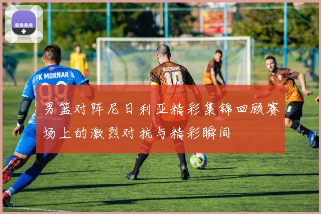 男篮对阵尼日利亚精彩集锦回顾赛场上的激烈对抗与精彩瞬间