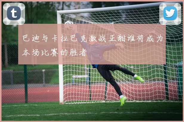 巴迪与卡拉巴克激战正酣谁将成为本场比赛的胜者