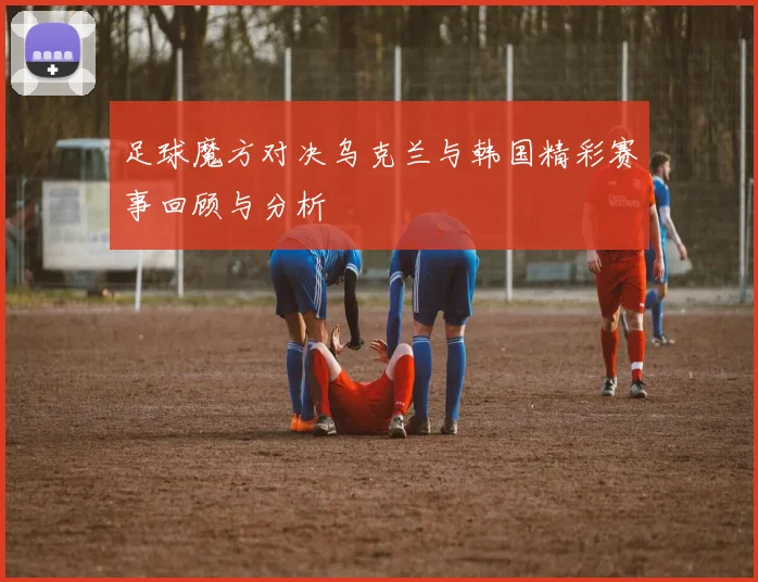 足球魔方对决乌克兰与韩国精彩赛事回顾与分析