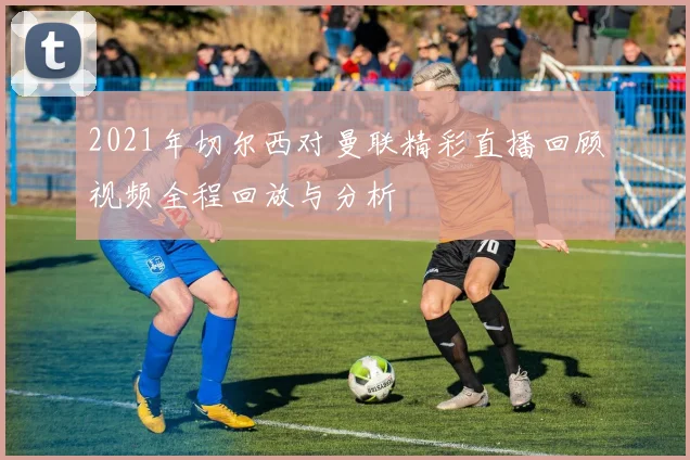 2021年切尔西对曼联精彩直播回顾视频全程回放与分析