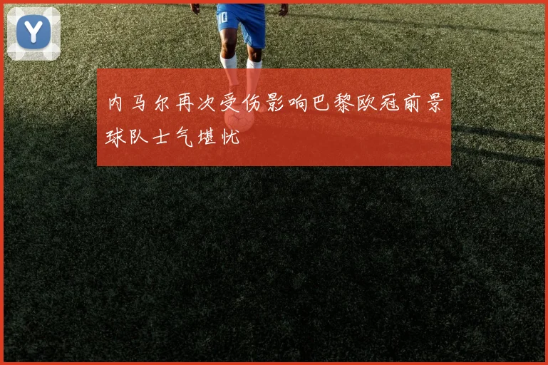 内马尔再次受伤影响巴黎欧冠前景球队士气堪忧