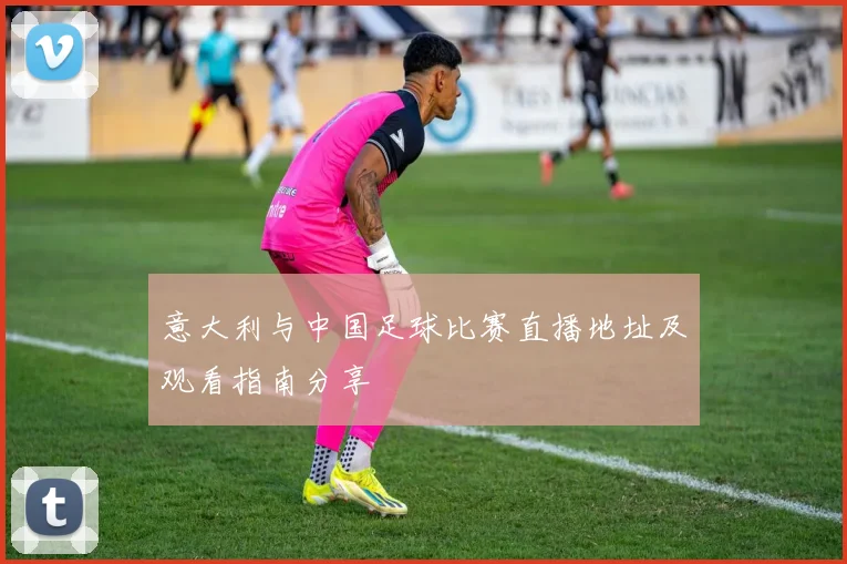 意大利与中国足球比赛直播地址及观看指南分享
