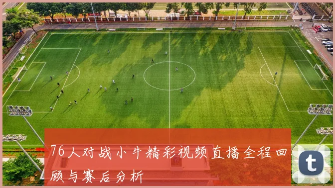 76人对战小牛精彩视频直播全程回顾与赛后分析